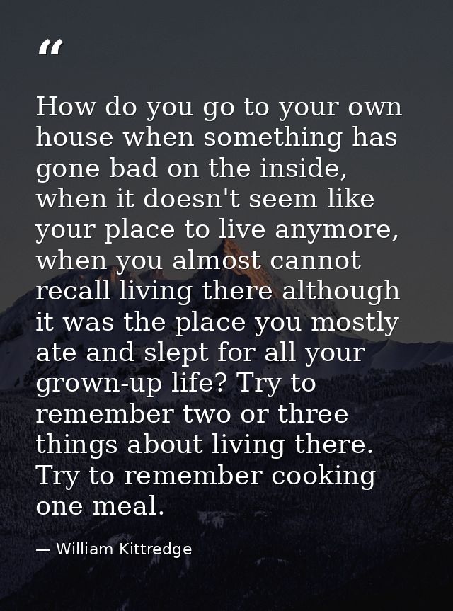 How do you go to your own house when something has gone bad on the inside, when it doesn't seem like your place to live  — William Kittredge