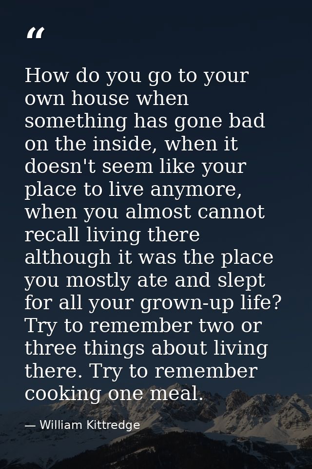 How do you go to your own house when something has gone bad on the inside, when it doesn't seem like your place to live  — William Kittredge