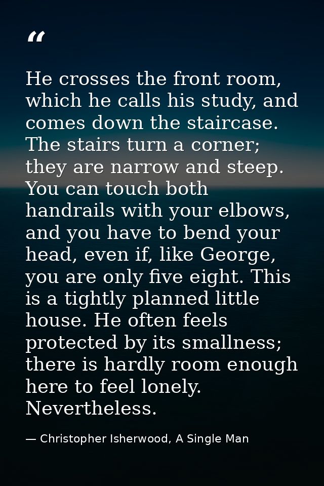 He crosses the front room, which he calls his study, and comes down the staircase. The stairs turn a corner; they are na — Christopher Isherwood, A Single Man