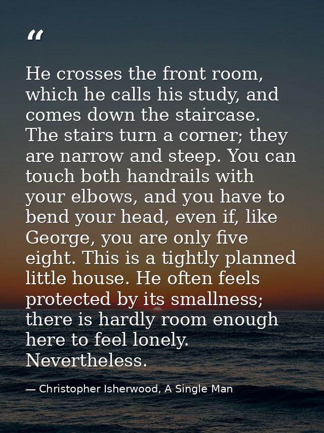 He crosses the front room, which he calls his study, and comes down the staircase. The stairs turn a corner; they are na — Christopher Isherwood, A Single Man
