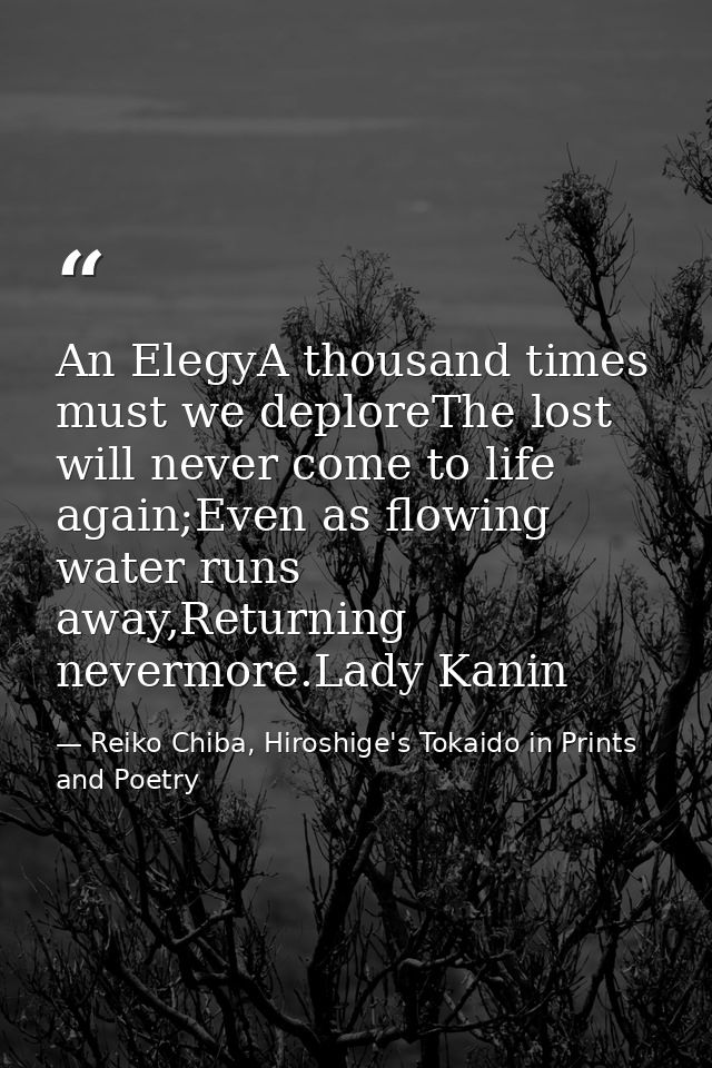 An ElegyA thousand times must we deploreThe lost will never come to life again;Even as flowing water runs away,Returning — Reiko Chiba, Hiroshige's Tokaido in Prints and Poetry