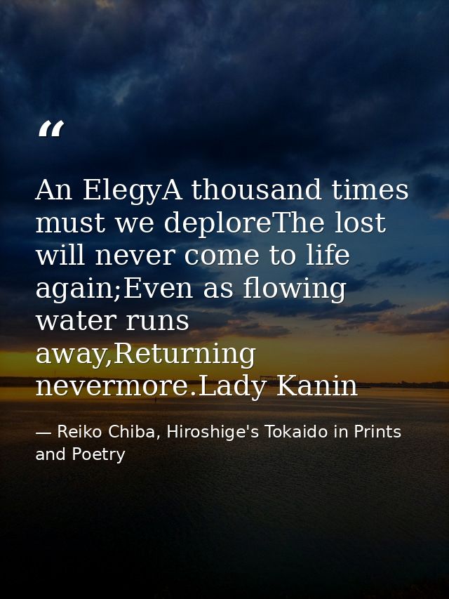 An ElegyA thousand times must we deploreThe lost will never come to life again;Even as flowing water runs away,Returning — Reiko Chiba, Hiroshige's Tokaido in Prints and Poetry