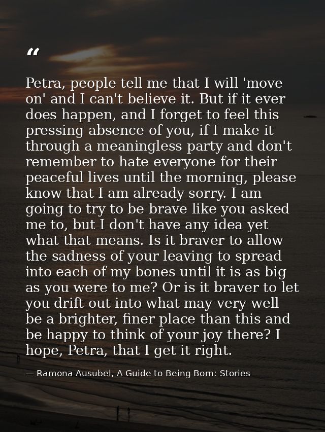 Petra, people tell me that I will 'move on' and I can't believe it. But if it ever does happen, and I forget to feel thi — Ramona Ausubel, A Guide to Being Born: Stories