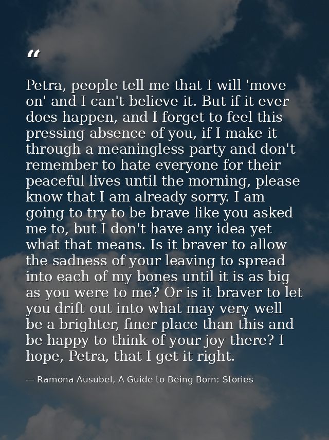 Petra, people tell me that I will 'move on' and I can't believe it. But if it ever does happen, and I forget to feel thi — Ramona Ausubel, A Guide to Being Born: Stories