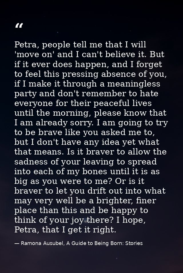 Petra, people tell me that I will 'move on' and I can't believe it. But if it ever does happen, and I forget to feel thi — Ramona Ausubel, A Guide to Being Born: Stories