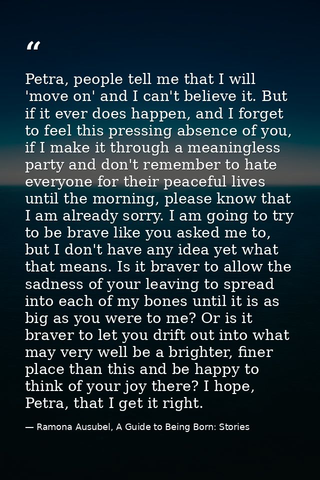 Petra, people tell me that I will 'move on' and I can't believe it. But if it ever does happen, and I forget to feel thi — Ramona Ausubel, A Guide to Being Born: Stories