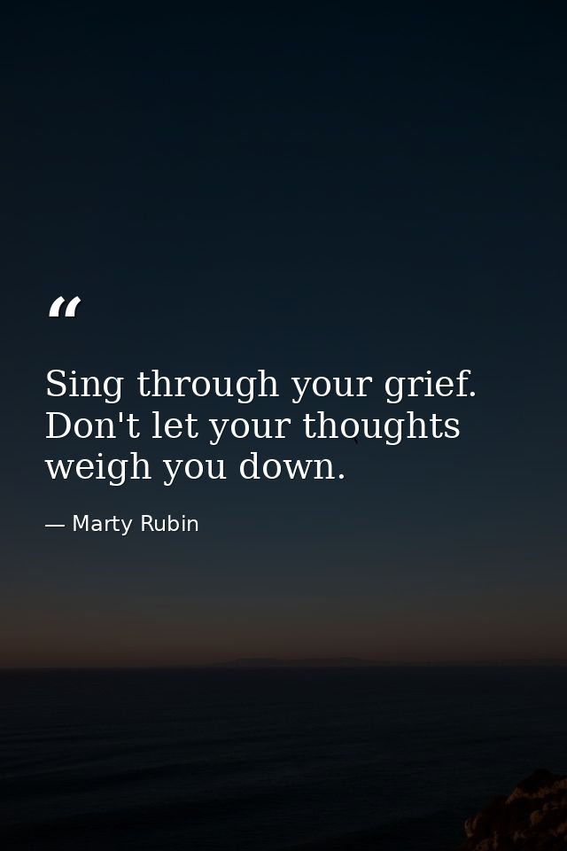 Sing through your grief. Don't let your thoughts weigh you down. — Marty Rubin