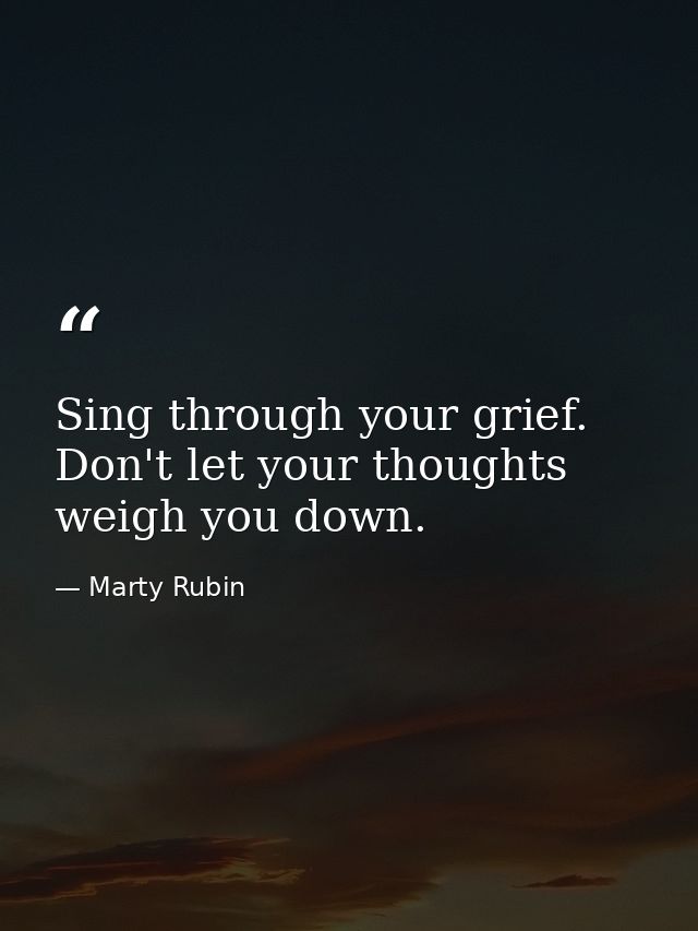 Sing through your grief. Don't let your thoughts weigh you down. — Marty Rubin