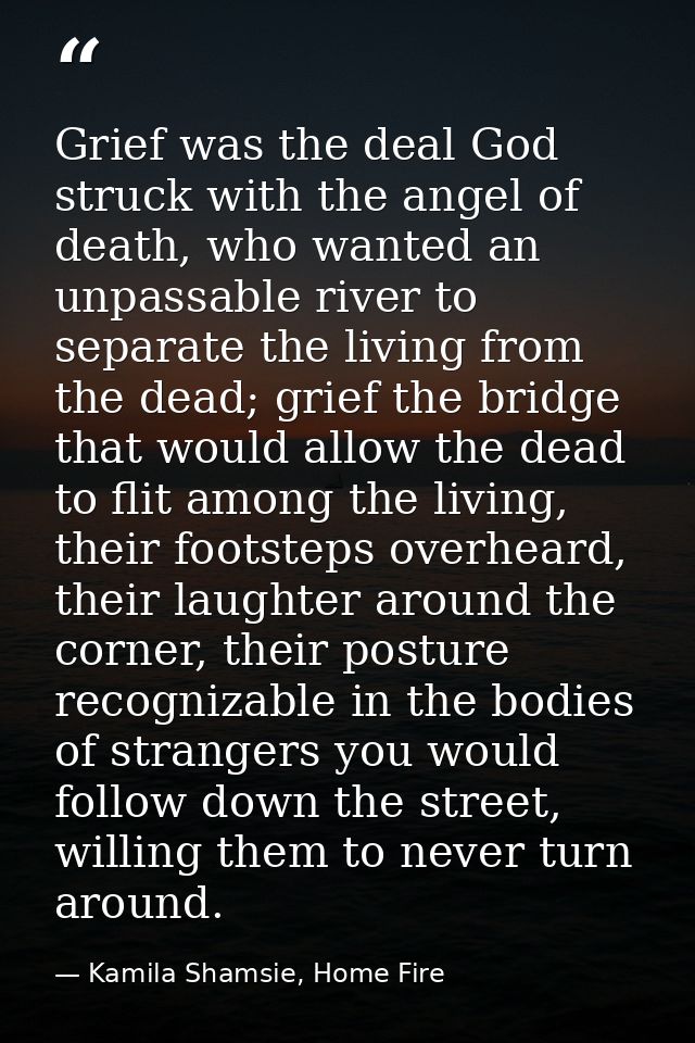Grief was the deal God struck with the angel of death, who wanted an unpassable river to separate the living from the de — Kamila Shamsie, Home Fire