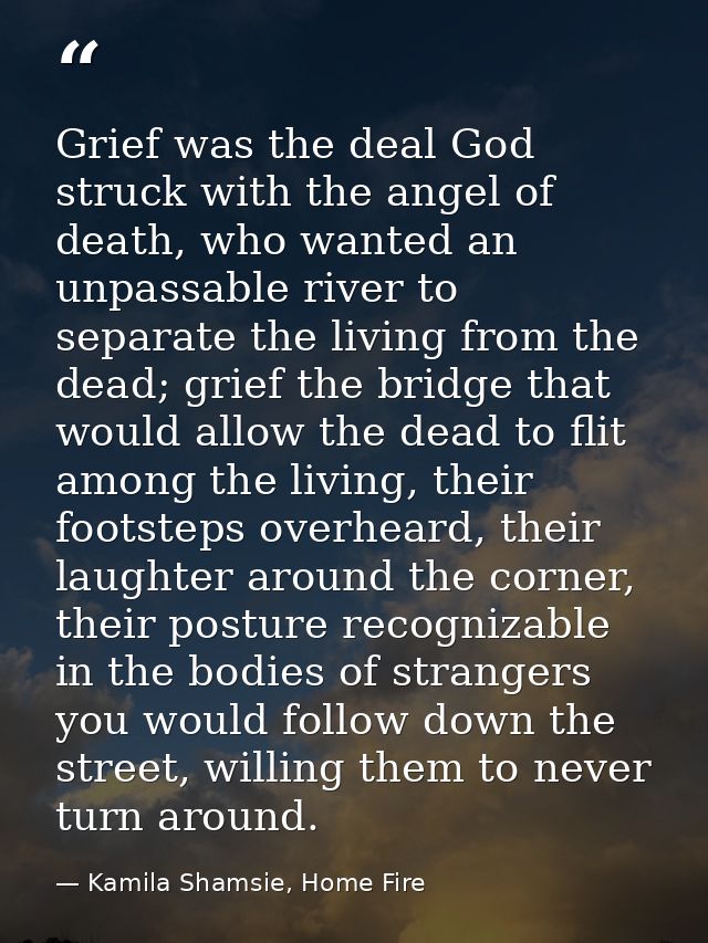Grief was the deal God struck with the angel of death, who wanted an unpassable river to separate the living from the de — Kamila Shamsie, Home Fire
