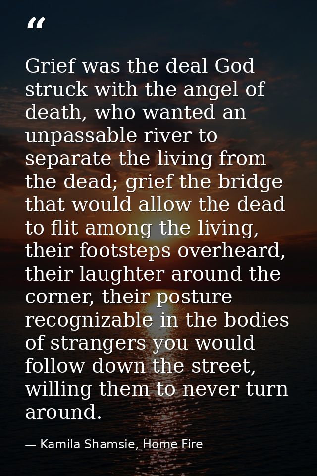 Grief was the deal God struck with the angel of death, who wanted an unpassable river to separate the living from the de — Kamila Shamsie, Home Fire