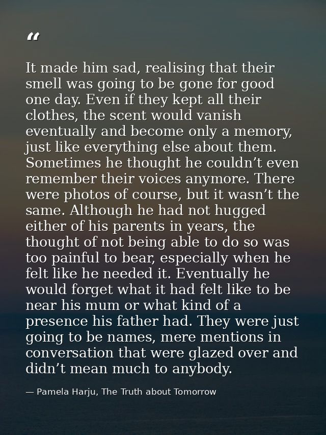 It made him sad, realising that their smell was going to be gone for good one day. Even if they kept all their clothes,  — Pamela Harju, The Truth about Tomorrow