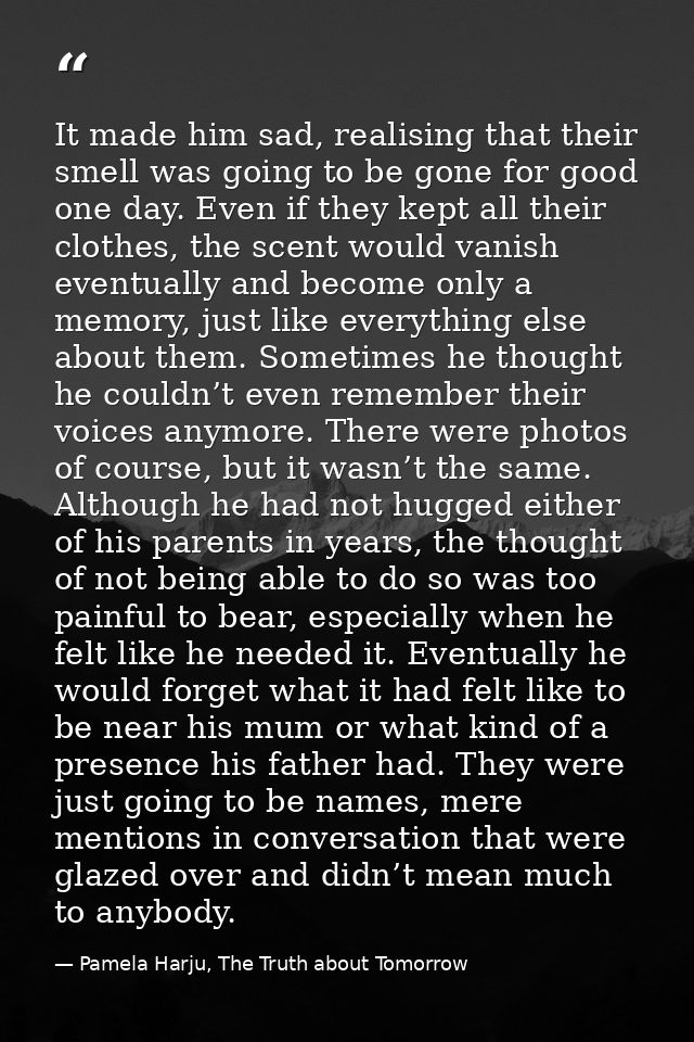 It made him sad, realising that their smell was going to be gone for good one day. Even if they kept all their clothes,  — Pamela Harju, The Truth about Tomorrow