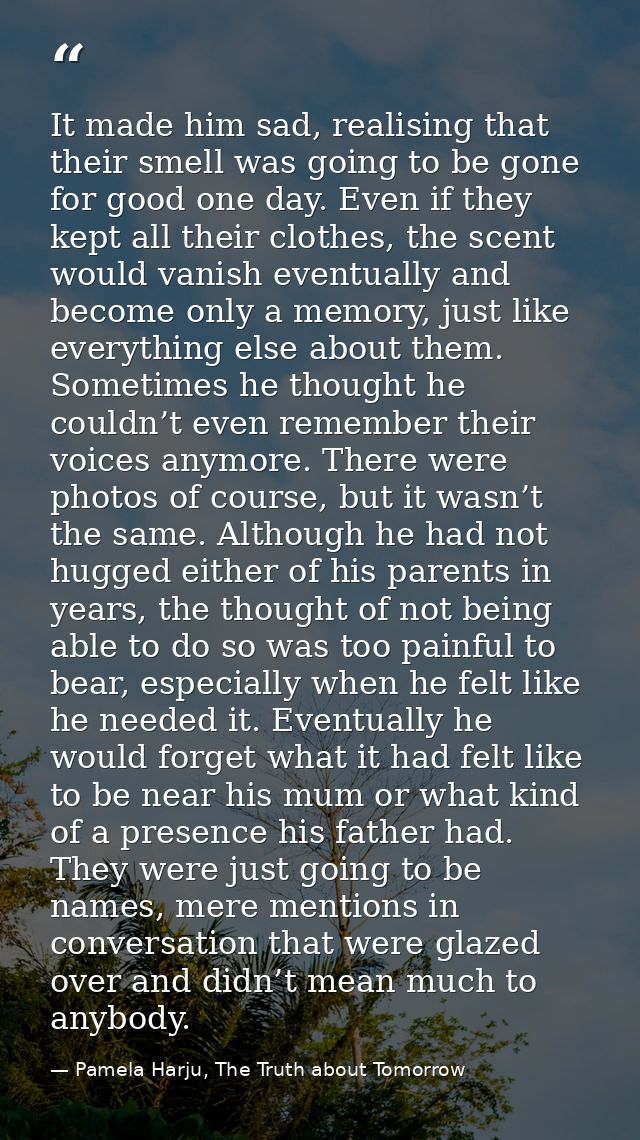It made him sad, realising that their smell was going to be gone for good one day. Even if they kept all their clothes,  — Pamela Harju, The Truth about Tomorrow