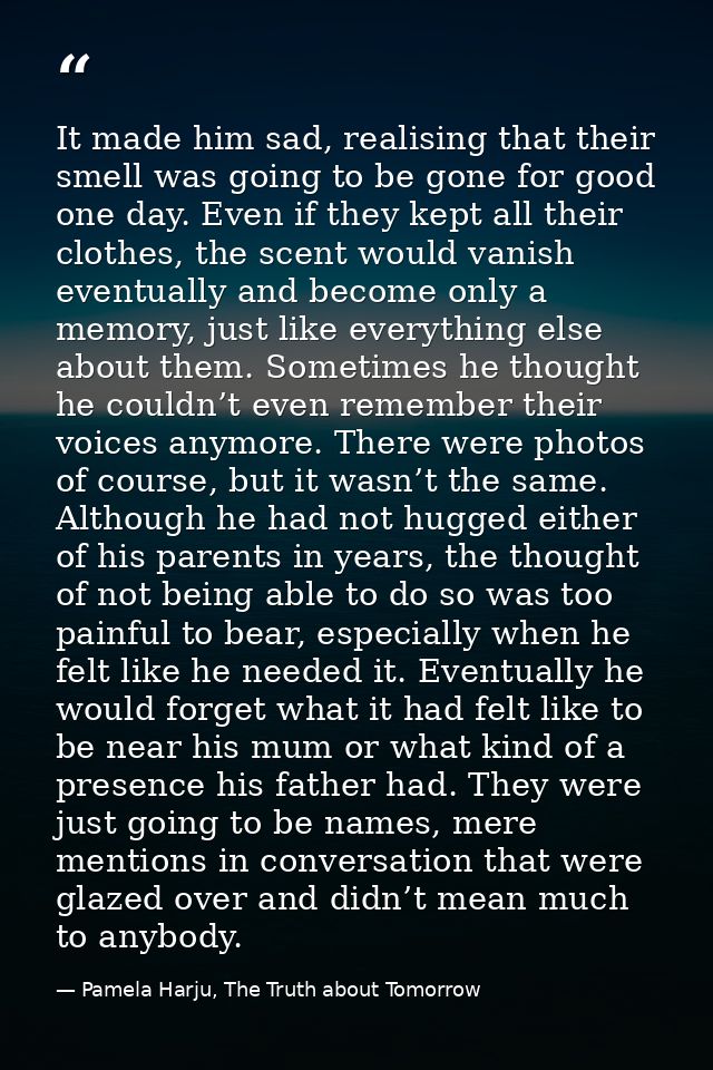 It made him sad, realising that their smell was going to be gone for good one day. Even if they kept all their clothes,  — Pamela Harju, The Truth about Tomorrow