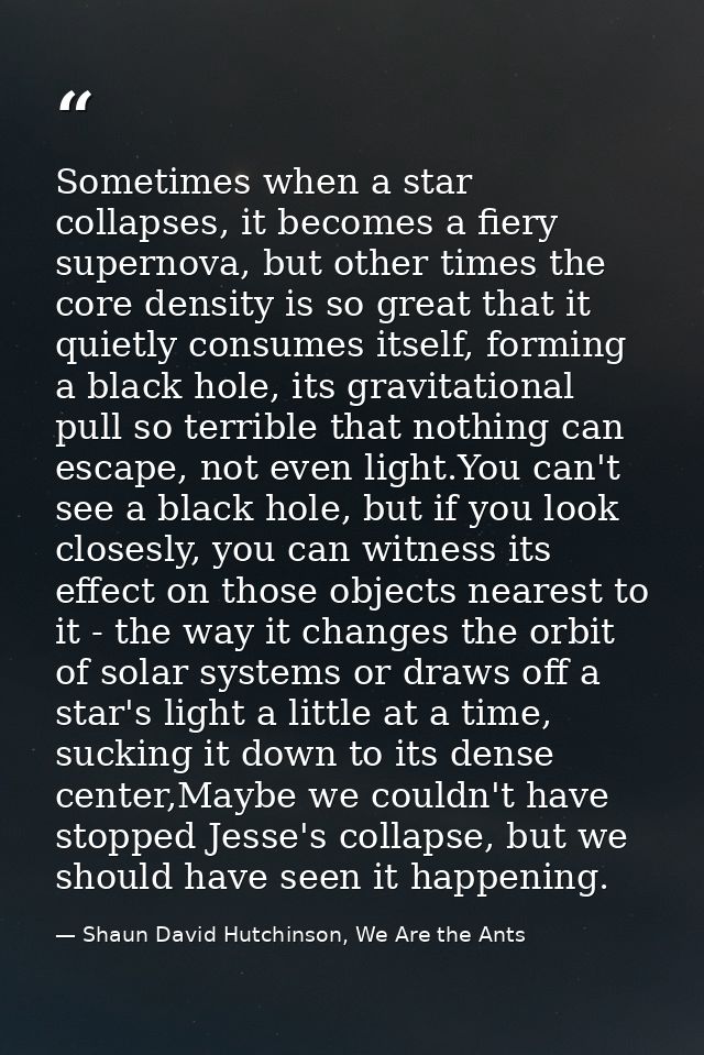 Sometimes when a star collapses, it becomes a fiery supernova, but other times the core density is so great that it quie — Shaun David Hutchinson, We Are the Ants