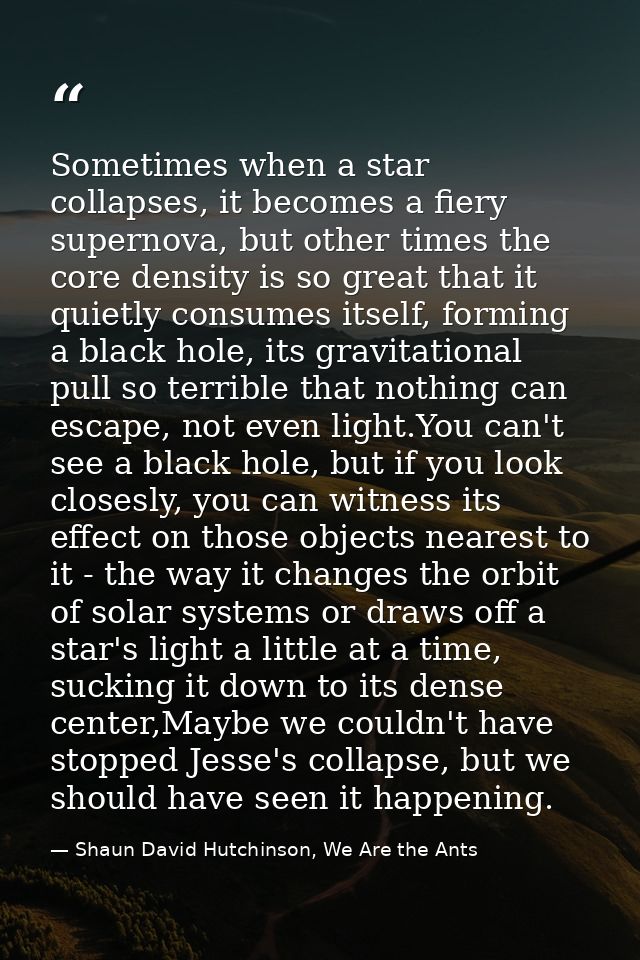 Sometimes when a star collapses, it becomes a fiery supernova, but other times the core density is so great that it quie — Shaun David Hutchinson, We Are the Ants