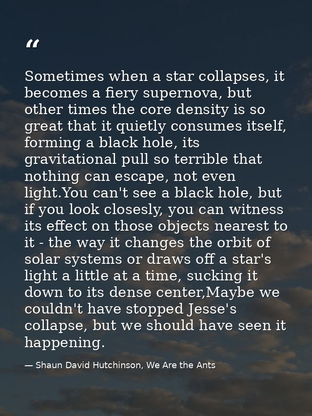 Sometimes when a star collapses, it becomes a fiery supernova, but other times the core density is so great that it quie — Shaun David Hutchinson, We Are the Ants