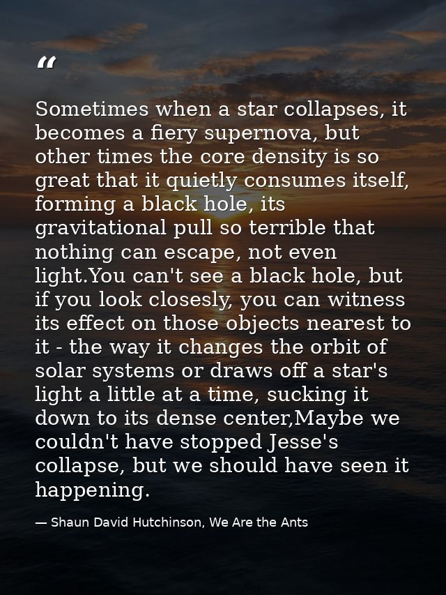 Sometimes when a star collapses, it becomes a fiery supernova, but other times the core density is so great that it quie — Shaun David Hutchinson, We Are the Ants