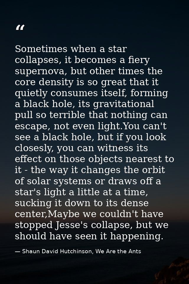 Sometimes when a star collapses, it becomes a fiery supernova, but other times the core density is so great that it quie — Shaun David Hutchinson, We Are the Ants