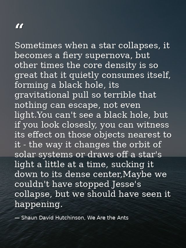 Sometimes when a star collapses, it becomes a fiery supernova, but other times the core density is so great that it quie — Shaun David Hutchinson, We Are the Ants