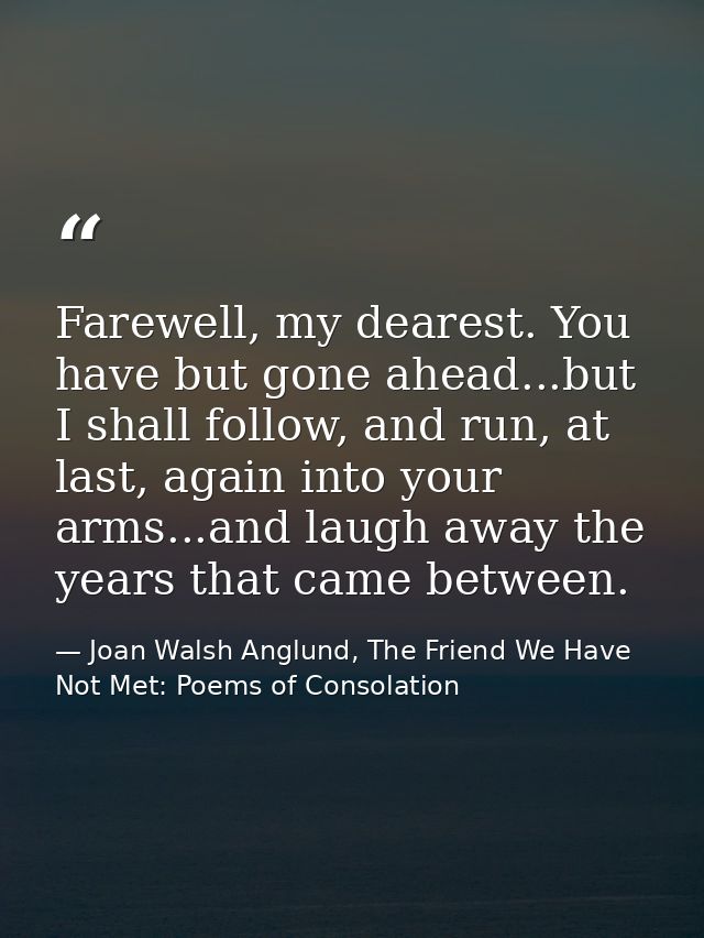Farewell, my dearest. You have but gone ahead...but I shall follow, and run, at last, again into your arms...and laugh a — Joan Walsh Anglund, The Friend We Have Not Met: Poems of Consolation