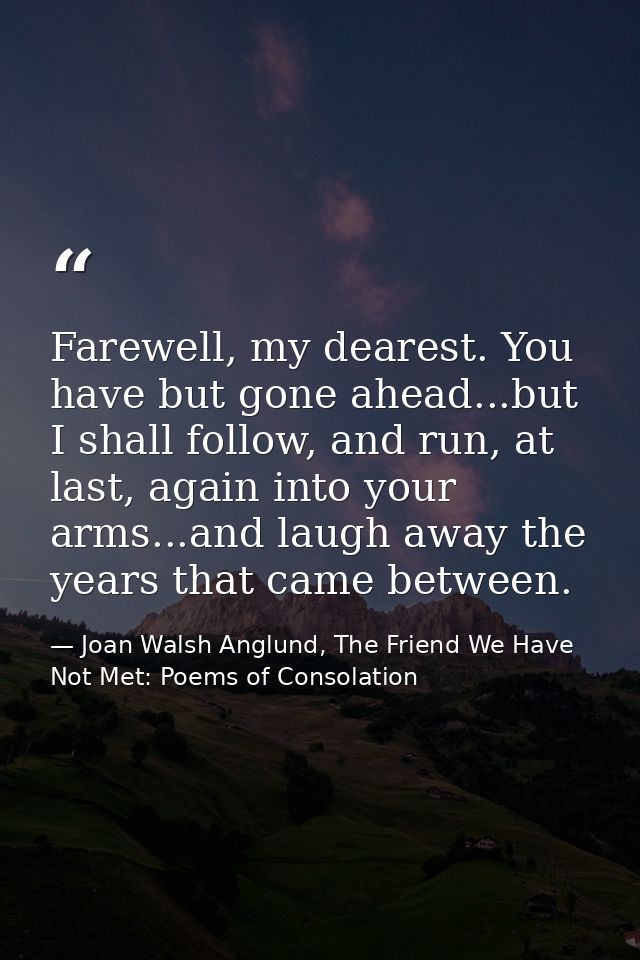 Farewell, my dearest. You have but gone ahead...but I shall follow, and run, at last, again into your arms...and laugh a — Joan Walsh Anglund, The Friend We Have Not Met: Poems of Consolation
