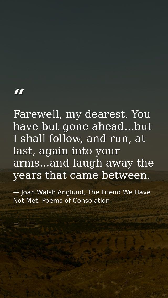 Farewell, my dearest. You have but gone ahead...but I shall follow, and run, at last, again into your arms...and laugh a — Joan Walsh Anglund, The Friend We Have Not Met: Poems of Consolation