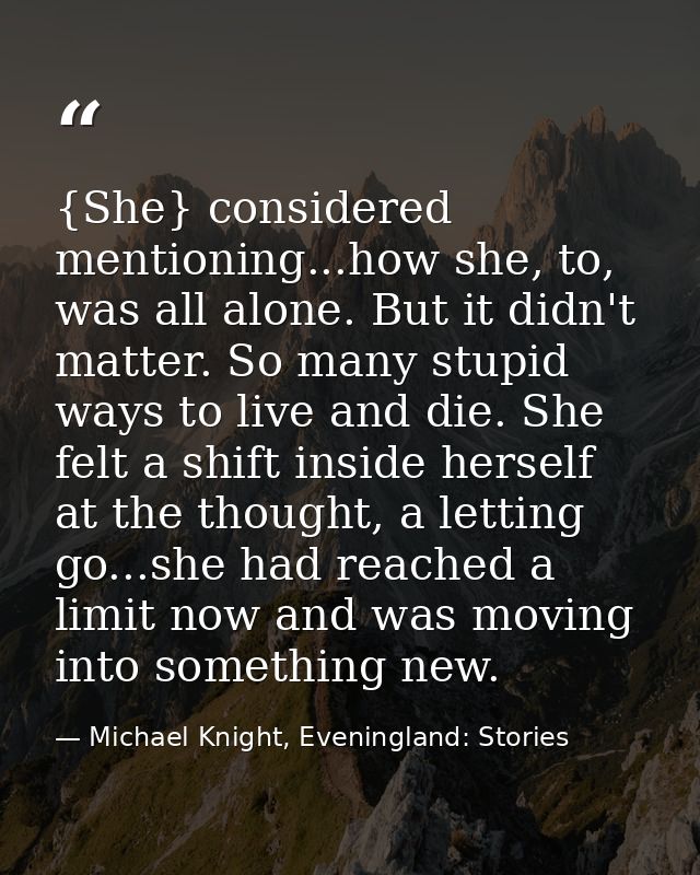 {She} considered mentioning...how she, to, was all alone. But it didn't matter. So many stupid ways to live and die. She — Michael Knight, Eveningland: Stories