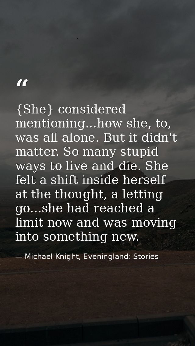 {She} considered mentioning...how she, to, was all alone. But it didn't matter. So many stupid ways to live and die. She — Michael Knight, Eveningland: Stories