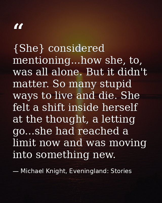 {She} considered mentioning...how she, to, was all alone. But it didn't matter. So many stupid ways to live and die. She — Michael Knight, Eveningland: Stories