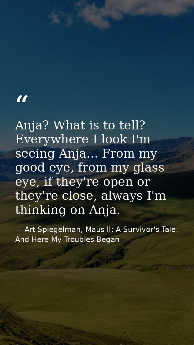 Anja? What is to tell? Everywhere I look I'm seeing Anja... From my good eye, from my glass eye, if they're open or they — Art Spiegelman, Maus II: A Survivor's Tale: And Here My Troubles Began