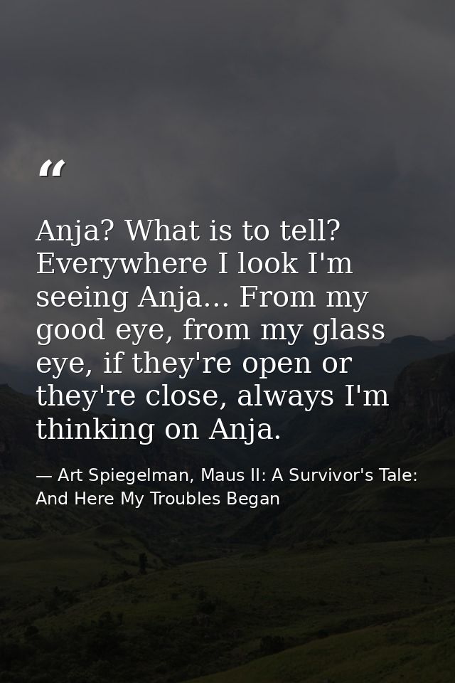 Anja? What is to tell? Everywhere I look I'm seeing Anja... From my good eye, from my glass eye, if they're open or they — Art Spiegelman, Maus II: A Survivor's Tale: And Here My Troubles Began