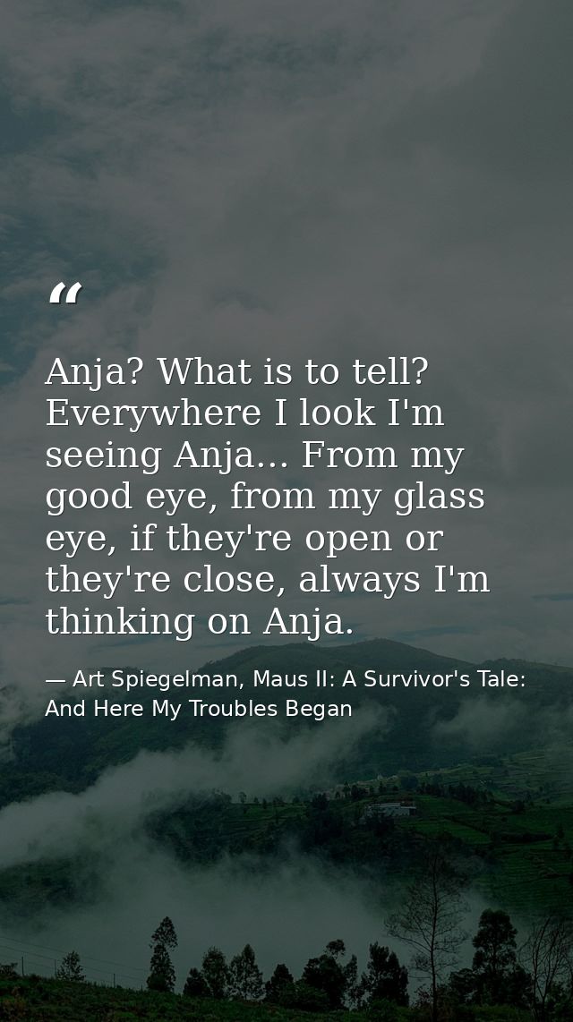 Anja? What is to tell? Everywhere I look I'm seeing Anja... From my good eye, from my glass eye, if they're open or they — Art Spiegelman, Maus II: A Survivor's Tale: And Here My Troubles Began