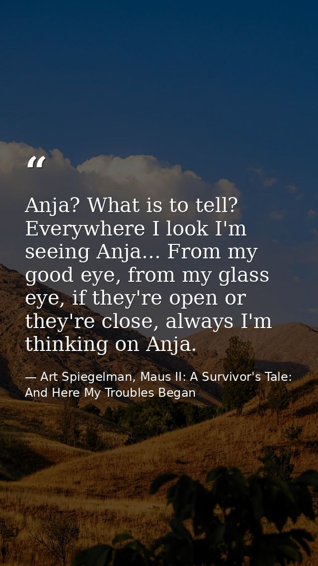 Anja? What is to tell? Everywhere I look I'm seeing Anja... From my good eye, from my glass eye, if they're open or they — Art Spiegelman, Maus II: A Survivor's Tale: And Here My Troubles Began