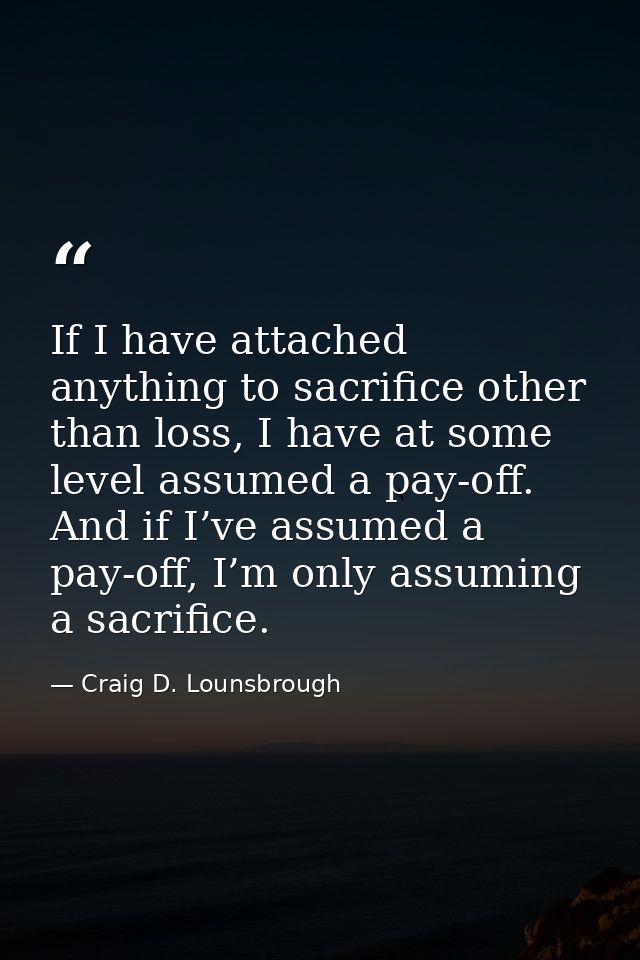 If I have attached anything to sacrifice other than loss, I have at some level assumed a pay-off. And if I’ve assumed a  — Craig D. Lounsbrough