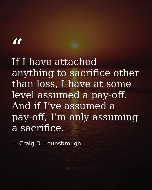 If I have attached anything to sacrifice other than loss, I have at some level assumed a pay-off. And if I’ve assumed a  — Craig D. Lounsbrough