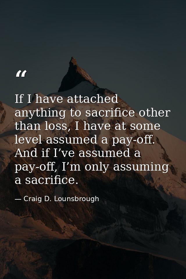 If I have attached anything to sacrifice other than loss, I have at some level assumed a pay-off. And if I’ve assumed a  — Craig D. Lounsbrough
