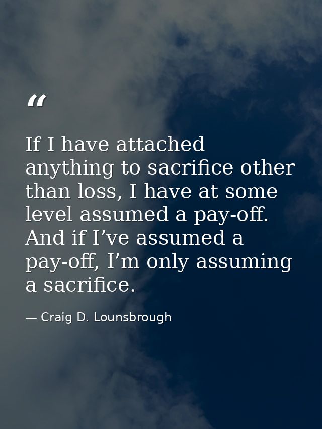 If I have attached anything to sacrifice other than loss, I have at some level assumed a pay-off. And if I’ve assumed a  — Craig D. Lounsbrough