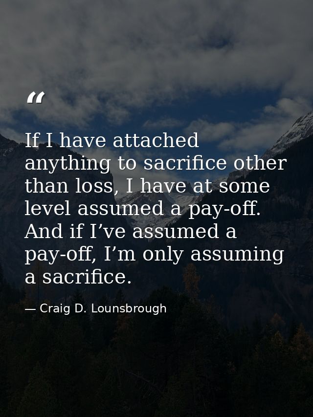 If I have attached anything to sacrifice other than loss, I have at some level assumed a pay-off. And if I’ve assumed a  — Craig D. Lounsbrough