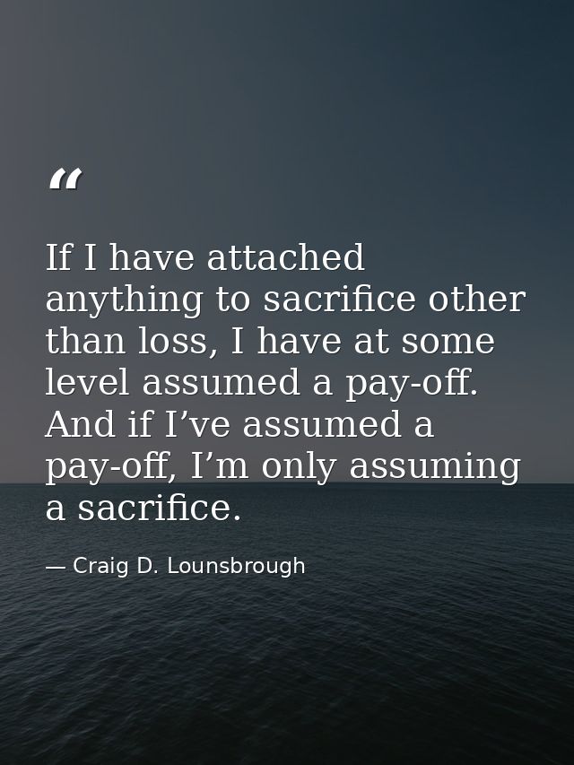 If I have attached anything to sacrifice other than loss, I have at some level assumed a pay-off. And if I’ve assumed a  — Craig D. Lounsbrough