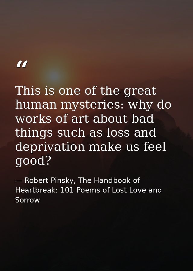 This is one of the great human mysteries: why do works of art about bad things such as loss and deprivation make us feel — Robert Pinsky, The Handbook of Heartbreak: 101 Poems of Lost Love and Sorrow