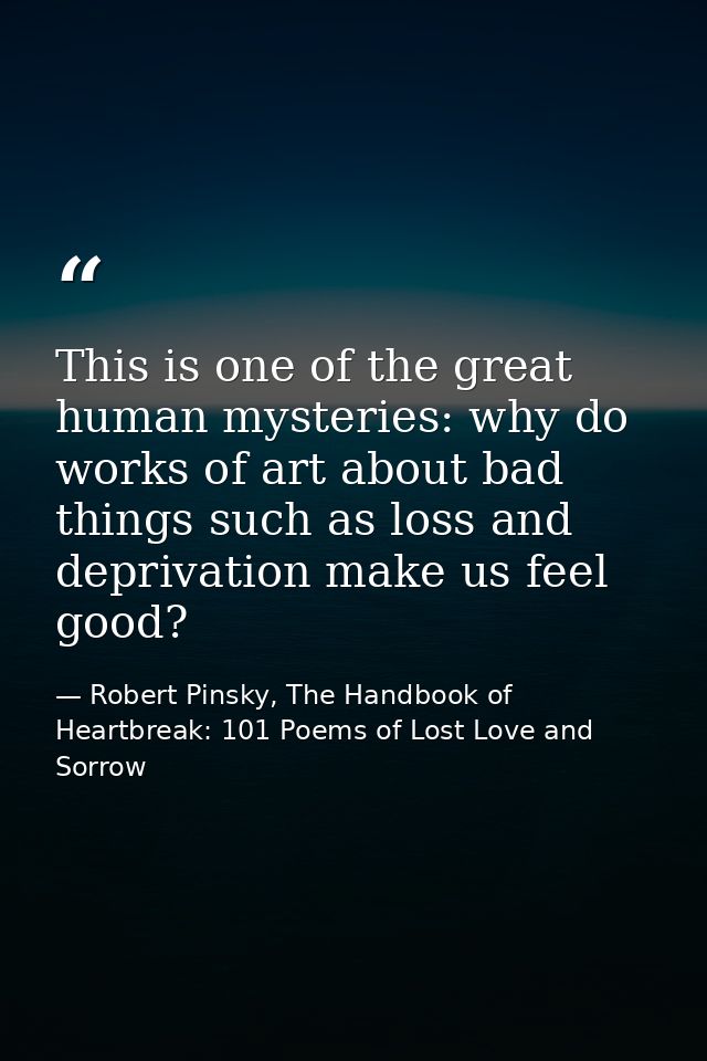 This is one of the great human mysteries: why do works of art about bad things such as loss and deprivation make us feel — Robert Pinsky, The Handbook of Heartbreak: 101 Poems of Lost Love and Sorrow