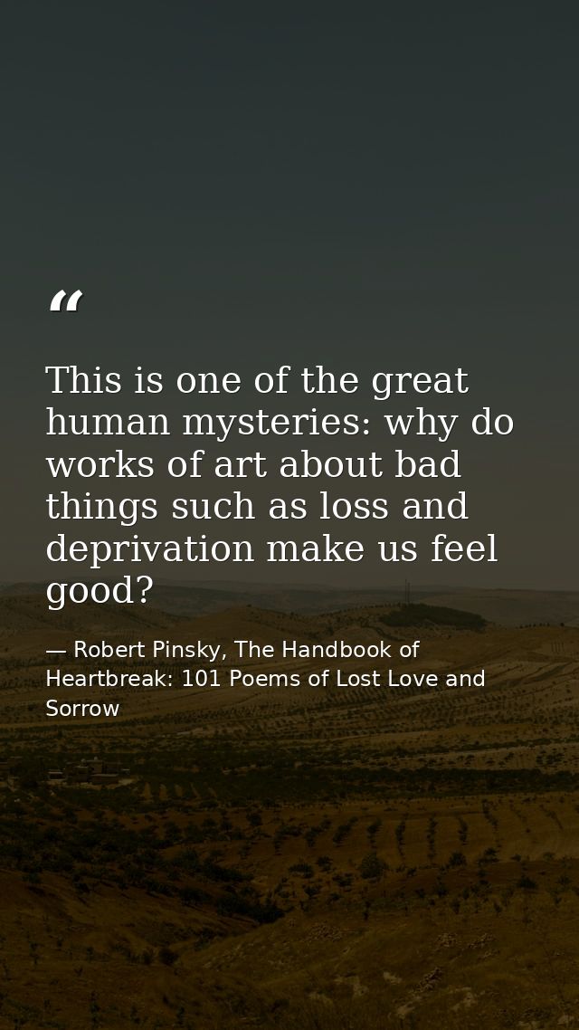 This is one of the great human mysteries: why do works of art about bad things such as loss and deprivation make us feel — Robert Pinsky, The Handbook of Heartbreak: 101 Poems of Lost Love and Sorrow