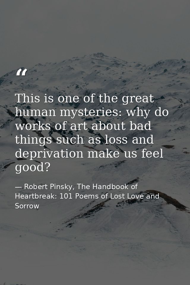 This is one of the great human mysteries: why do works of art about bad things such as loss and deprivation make us feel — Robert Pinsky, The Handbook of Heartbreak: 101 Poems of Lost Love and Sorrow