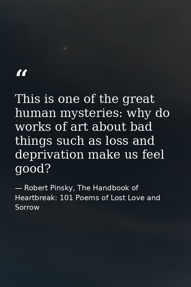 This is one of the great human mysteries: why do works of art about bad things such as loss and deprivation make us feel — Robert Pinsky, The Handbook of Heartbreak: 101 Poems of Lost Love and Sorrow