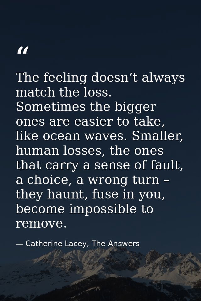 The feeling doesn’t always match the loss. Sometimes the bigger ones are easier to take, like ocean waves. Smaller, huma — Catherine Lacey, The Answers