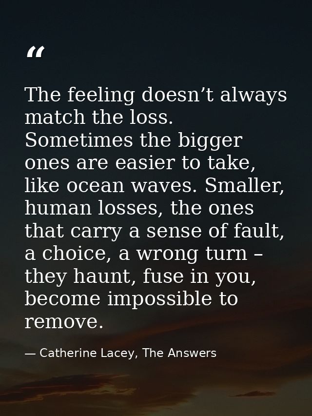 The feeling doesn’t always match the loss. Sometimes the bigger ones are easier to take, like ocean waves. Smaller, huma — Catherine Lacey, The Answers