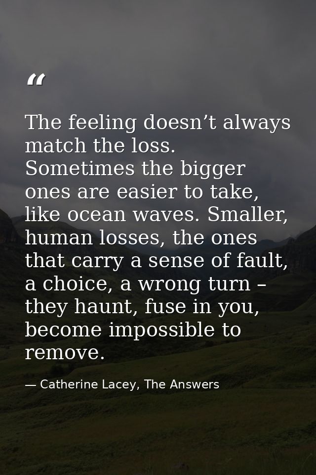 The feeling doesn’t always match the loss. Sometimes the bigger ones are easier to take, like ocean waves. Smaller, huma — Catherine Lacey, The Answers
