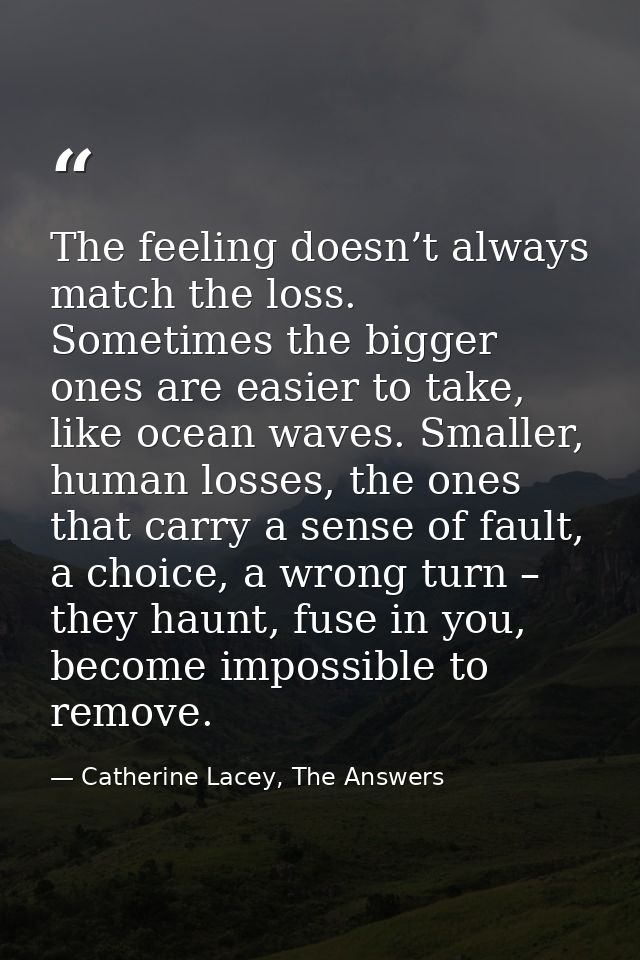 The feeling doesn’t always match the loss. Sometimes the bigger ones are easier to take, like ocean waves. Smaller, huma — Catherine Lacey, The Answers